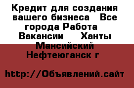 Кредит для создания вашего бизнеса - Все города Работа » Вакансии   . Ханты-Мансийский,Нефтеюганск г.